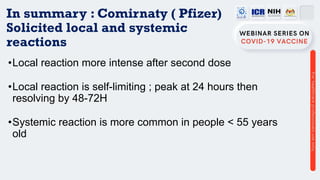 In summary : Comirnaty ( Pfizer)
Solicited local and systemic
reactions
•Local reaction more intense after second dose
•Local reaction is self-limiting ; peak at 24 hours then
resolving by 48-72H
•Systemic reaction is more common in people < 55 years
old
 