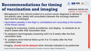 Recommendations for timing
of vaccination and imaging
• Management in this clinical context of a current cancer diagnosis is tailored to
the specific case, ideally with consultation between the oncology treatment
team and the radiologist
• Vaccination possibly in the thigh or contralateral arm according to the location
of the known cancer.
• Imaging for screening, routine surveillance, and staging , to schedule for at
least 6 weeks after final vaccination dose
• To postpone mammography screening until 4 to 6 weeks after the final
vaccination dose
• To postpone short-interval follow-up for 4 to 12 weeks after the final
vaccination dose
• Imaging should not be delayed when clinically indicated to be performed
Society of Breast Imaging Patient Care and Delivery Committee. American college of Radiology 2021
 