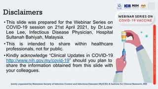 Disclaimers
•This slide was prepared for the Webinar Series on
COVID-19 session on 21st April 2021, by Dr.Low
Lee Lee, Infectious Disease Physician, Hospital
Sultanah Bahiyah, Malaysia.
•This is intended to share within healthcare
professionals, not for public.
•Kindly acknowledge “Clinical Updates in COVID-19
http://www.nih.gov.my/covid-19” should you plan to
share the information obtained from this slide with
your colleagues.
Jointly organized by Malaysian Society of Infection Control and Infectious Diseases (MyICID) & Institute for Clinical Research, NIH
 