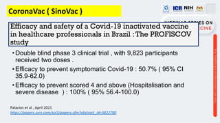 Efficacy and safety of a Covid-19 inactivated vaccine
in healthcare professionals in Brazil :The PROFISCOV
study
•Double blind phase 3 clinical trial , with 9,823 participants
received two doses .
•Efficacy to prevent symptomatic Covid-19 : 50.7% ( 95% CI
35.9-62.0)
•Efficacy to prevent scored 4 and above (Hospitalisation and
severe disease ) : 100% ( 95% 56.4-100.0)
Palacios et al , April 2021
https://papers.ssrn.com/sol3/papers.cfm?abstract_id=3822780
CoronaVac ( SinoVac )
 