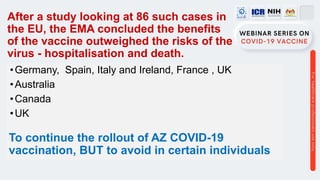 After a study looking at 86 such cases in
the EU, the EMA concluded the benefits
of the vaccine outweighed the risks of the
virus - hospitalisation and death.
•Germany, Spain, Italy and Ireland, France , UK
•Australia
•Canada
•UK
To continue the rollout of AZ COVID-19
vaccination, BUT to avoid in certain individuals
 