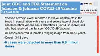 Joint CDC and FDA Statement on
Johnson & Johnson COVID-19 Vaccine
(13 April 2021)
•Vaccine adverse event reports: a low level of platelets in the
blood in combination with a rare and severe type of blood clot
called cerebral venous sinus thrombosis (CVST) in individuals
who had received the Janssen COVID-19 Vaccine.
•All cases occurred in females ranging in age from 18-48 years.
•Onset : 3-13 days
•6 cases were detected in more than 6.8 million
doses
 