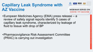 Capillary Leak Syndrome with
AZ Vaccine
•European Medicines Agency (EMA) press release – a
review of safety signal reports identify 5 cases of
capillary leak syndrome, characterized by leakage of
fluid to tissue with drop of BP
•Pharmacovigilance Risk Assessment Committee
(PRAC) is carrying out investigation
 