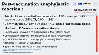 Post-vaccination anaphylactic
reaction :
•Trivalent inactivated influenza vaccine : 1.31 cases per million
vaccine doses (95% CI, 0.90– 1.84)
•Comirnaty mRNA covid vaccine : 4.7 cases per million doses
•Moderna : 2.5 cases per million doses
• CoronaVac ( SinoVac) : no anaphylaxis in trial ( 33620 cases)
• Convidicea (CanSino ) : no anaphylaxis in trial ( 40000 cases)
• Oxford/Astra Zeneca : no anaphylaxis in trial ( 10069 cases)
• Janssen : 1 case in 21895 doses
• Spuntnik : no anaphylaxis in trial ( 14964 cases)
https://www.janssencovid19vaccine.com/hcp/clinical-trial-data.html
MMWR report 2021
Turner et al. World Allergy Organization Journal (2021)
 