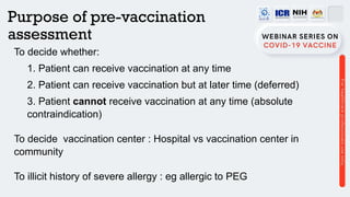 Purpose of pre-vaccination
assessment
To decide whether:
1. Patient can receive vaccination at any time
2. Patient can receive vaccination but at later time (deferred)
3. Patient cannot receive vaccination at any time (absolute
contraindication)
To decide vaccination center : Hospital vs vaccination center in
community
To illicit history of severe allergy : eg allergic to PEG
 