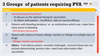 3 Groups of patients requiring PVA
Group
1 Immunocompromised host
- To discuss on the optimal timing for vaccination
- To inform with patient : insufficient data on vaccine efficacy
2 Patients with bleeding tendency or on medications which may make them
more prone to bleeding
- Hemostasis precaution
3 Patient with history of severe allergic reaction or allergic to multiple class of
drugs
- Allergic reaction precaution
4 Others : Frail elderly patient, mentally challenged , terminal illness but not
actively deteriorating; persons who need close observation after
vaccination
 