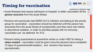 Timing for vaccination
• Acute illnesses that require admission to hospital- to defer vaccination till the
person recovers from the acute illness
• Persons who previously had SARS-CoV-2 infection and belong to the priority
group for vaccination : vaccination should be deferred until the person has
recovered from the acute illness (if symptomatic) and they have met criteria
to discontinue isolation, in order to prioritise people with no immunity ,
vaccination can be deferred for 3/12
• Persons being quarantined at quarantine centre or under HSO for being a
close contact : vaccination must be given once the persons have completed
10 days of quarantine/self-isolation, and remains /has become
asymptomatic .
 
