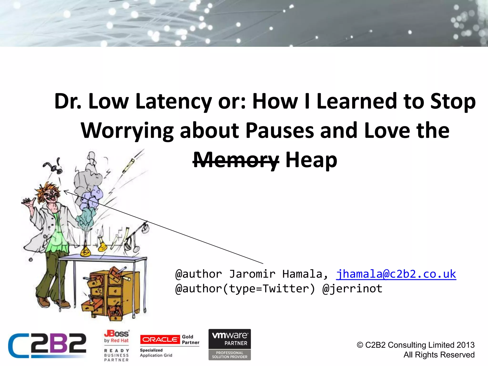 Dr. Low Latency or: How I Learned to Stop
Worrying about Pauses and Love the
Memory Heap

@author Jaromir Hamala, jhamala@c2b2.co.uk
@author(type=Twitter) @jerrinot

© C2B2 Consulting Limited 2013
All Rights Reserved

 
