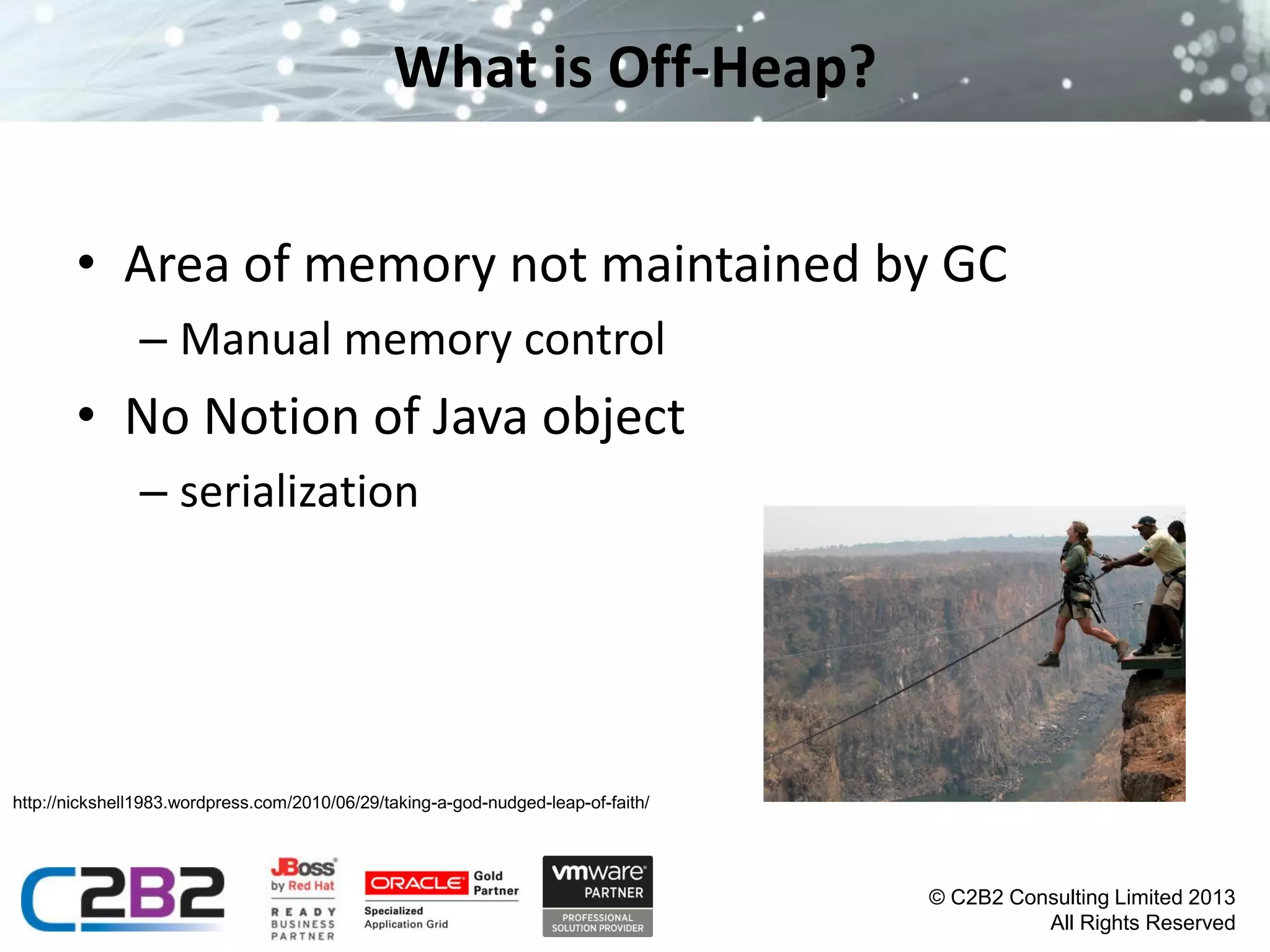 What is Off-Heap?
• Area of memory not maintained by GC
– Manual memory control

• No Notion of Java object
– serialization

http://nickshell1983.wordpress.com/2010/06/29/taking-a-god-nudged-leap-of-faith/

© C2B2 Consulting Limited 2013
All Rights Reserved

 