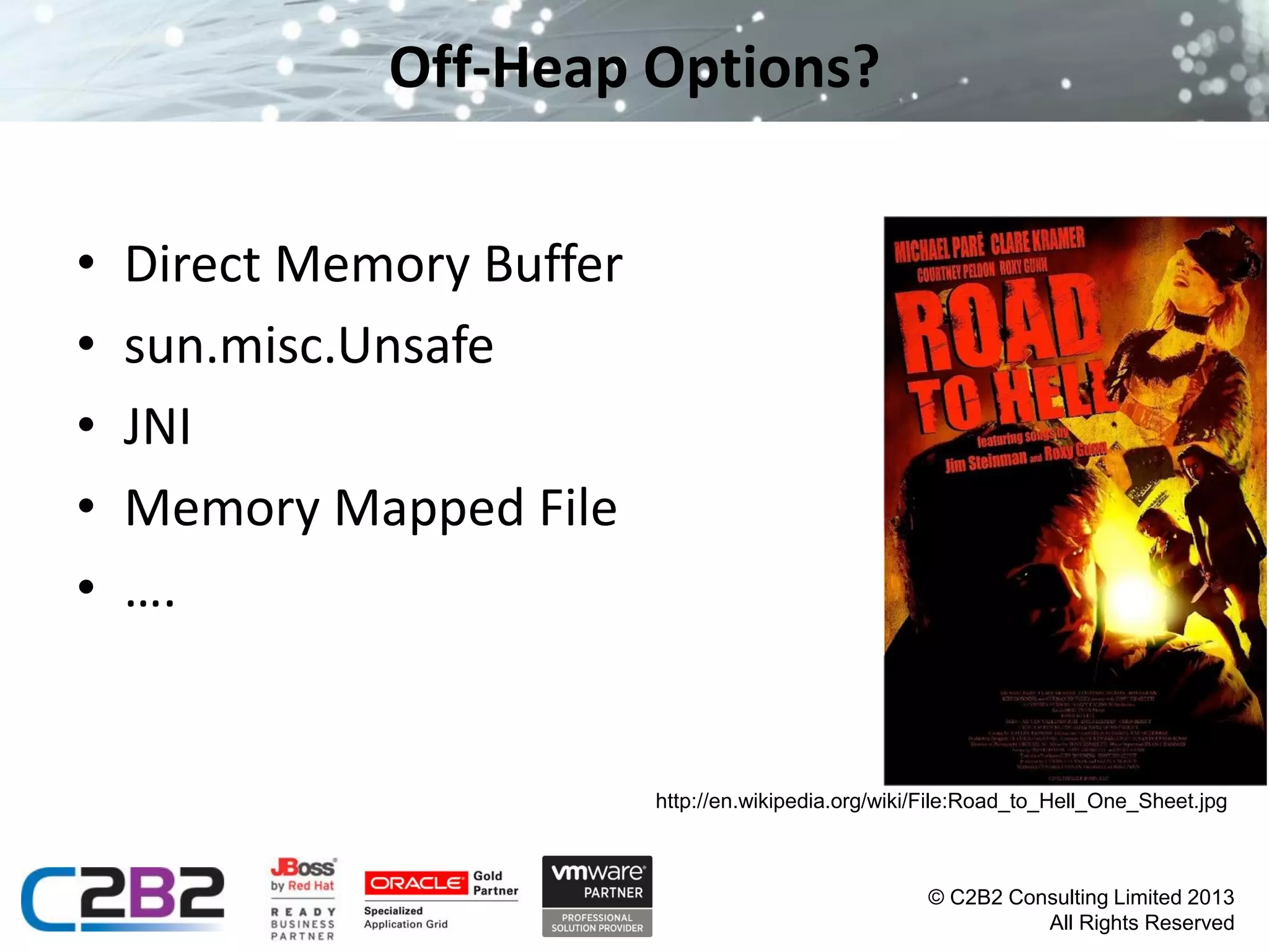 Off-Heap Options?
•
•
•
•
•

Direct Memory Buffer
sun.misc.Unsafe
JNI
Memory Mapped File
….

http://en.wikipedia.org/wiki/File:Road_to_Hell_One_Sheet.jpg

© C2B2 Consulting Limited 2013
All Rights Reserved

 