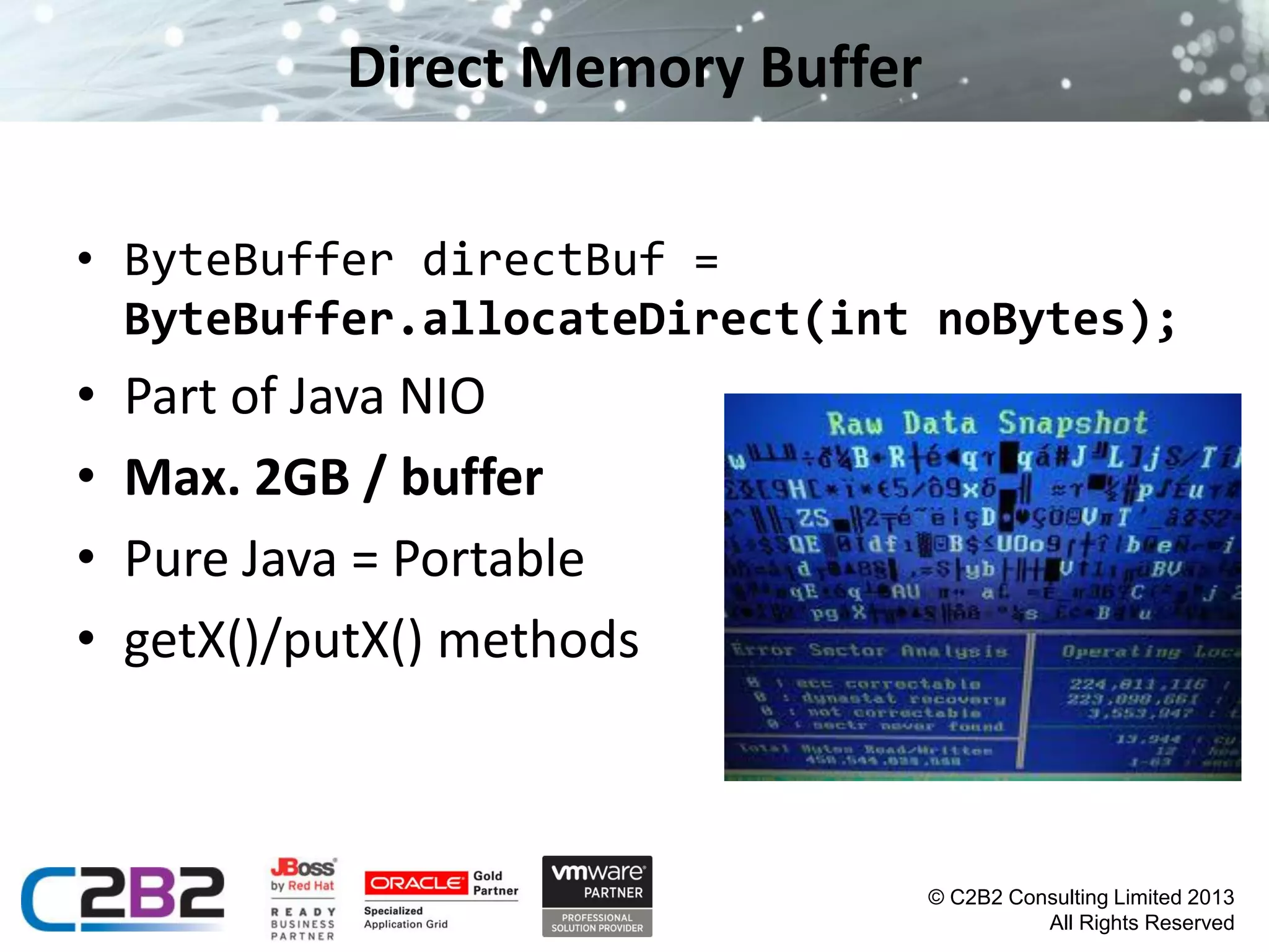Direct Memory Buffer
• ByteBuffer directBuf =
ByteBuffer.allocateDirect(int noBytes);

•
•
•
•

Part of Java NIO
Max. 2GB / buffer
Pure Java = Portable
getX()/putX() methods

© C2B2 Consulting Limited 2013
All Rights Reserved

 