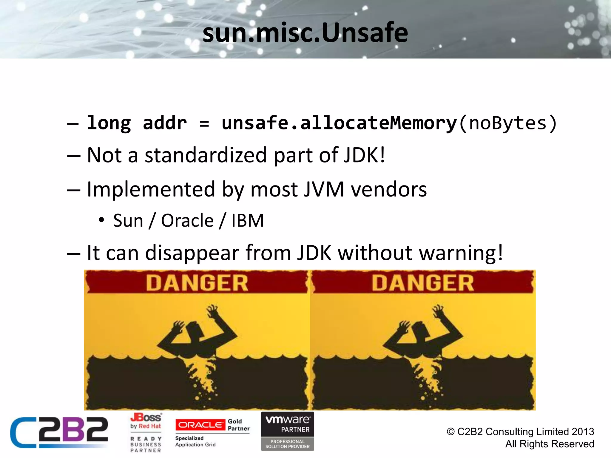 sun.misc.Unsafe
– long addr = unsafe.allocateMemory(noBytes)

– Not a standardized part of JDK!
– Implemented by most JVM vendors
• Sun / Oracle / IBM

– It can disappear from JDK without warning!

© C2B2 Consulting Limited 2013
All Rights Reserved

 