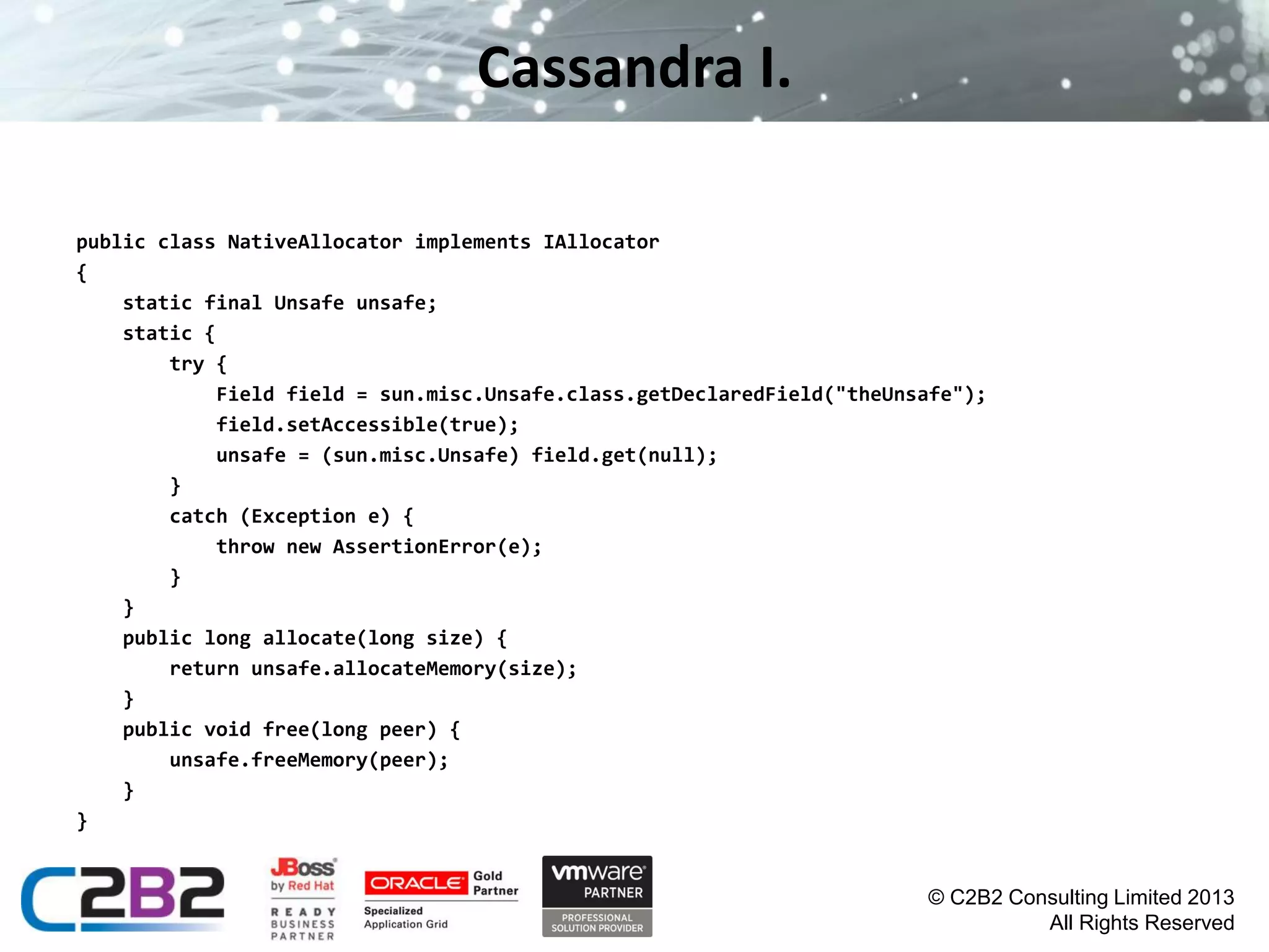 Cassandra I.
public class NativeAllocator implements IAllocator
{
static final Unsafe unsafe;
static {
try {
Field field = sun.misc.Unsafe.class.getDeclaredField("theUnsafe");
field.setAccessible(true);
unsafe = (sun.misc.Unsafe) field.get(null);
}
catch (Exception e) {
throw new AssertionError(e);
}
}
public long allocate(long size) {
return unsafe.allocateMemory(size);
}
public void free(long peer) {
unsafe.freeMemory(peer);
}
}

© C2B2 Consulting Limited 2013
All Rights Reserved

 