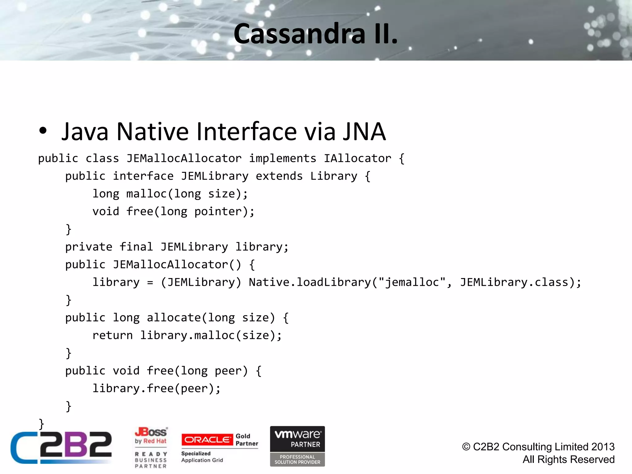 Cassandra II.
• Java Native Interface via JNA
public class JEMallocAllocator implements IAllocator {
public interface JEMLibrary extends Library {
long malloc(long size);
void free(long pointer);
}
private final JEMLibrary library;
public JEMallocAllocator() {
library = (JEMLibrary) Native.loadLibrary("jemalloc", JEMLibrary.class);
}
public long allocate(long size) {
return library.malloc(size);
}
public void free(long peer) {
library.free(peer);
}
}
© C2B2 Consulting Limited 2013
All Rights Reserved

 