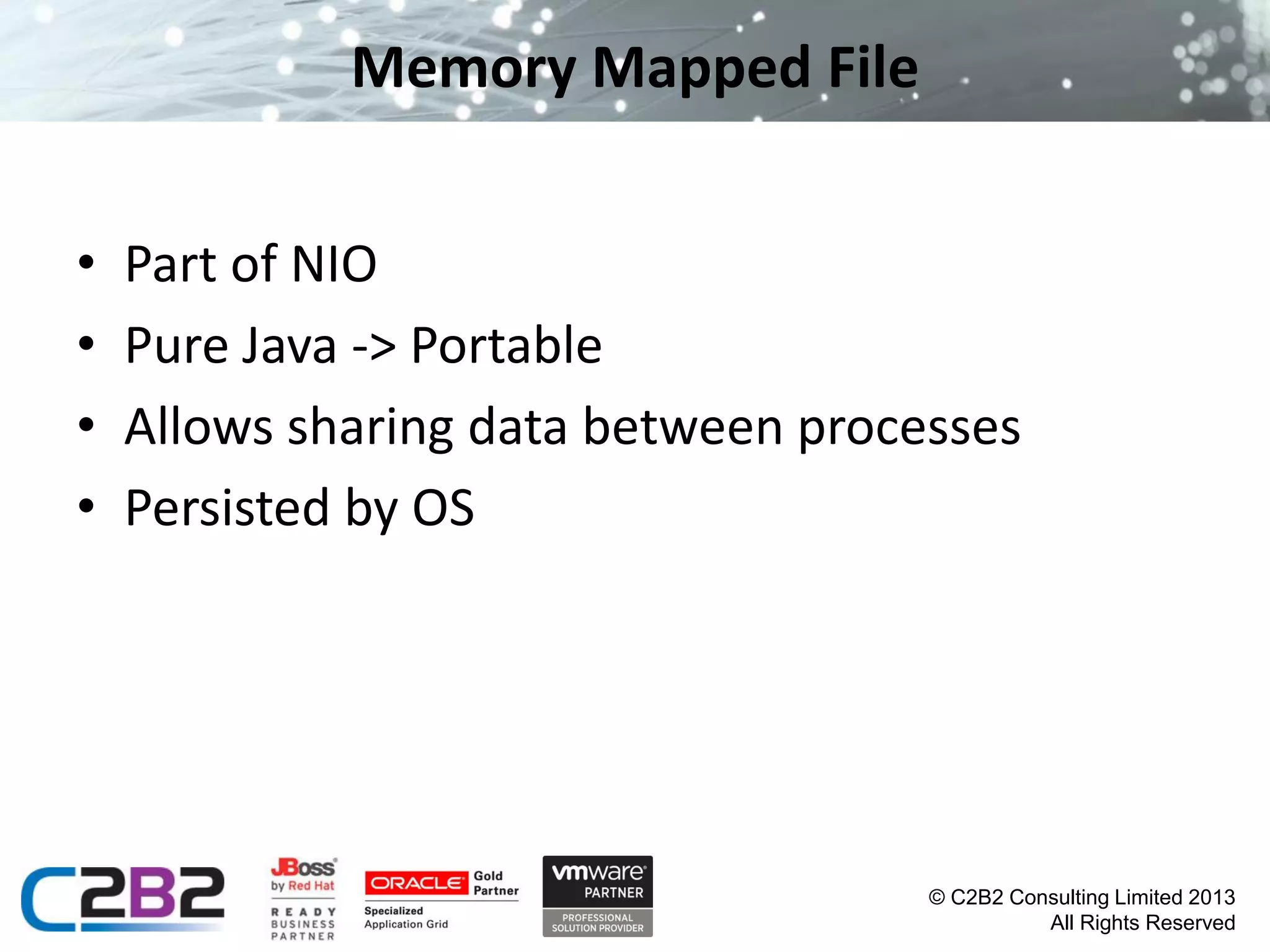 Memory Mapped File
•
•
•
•

Part of NIO
Pure Java -> Portable
Allows sharing data between processes
Persisted by OS

© C2B2 Consulting Limited 2013
All Rights Reserved

 