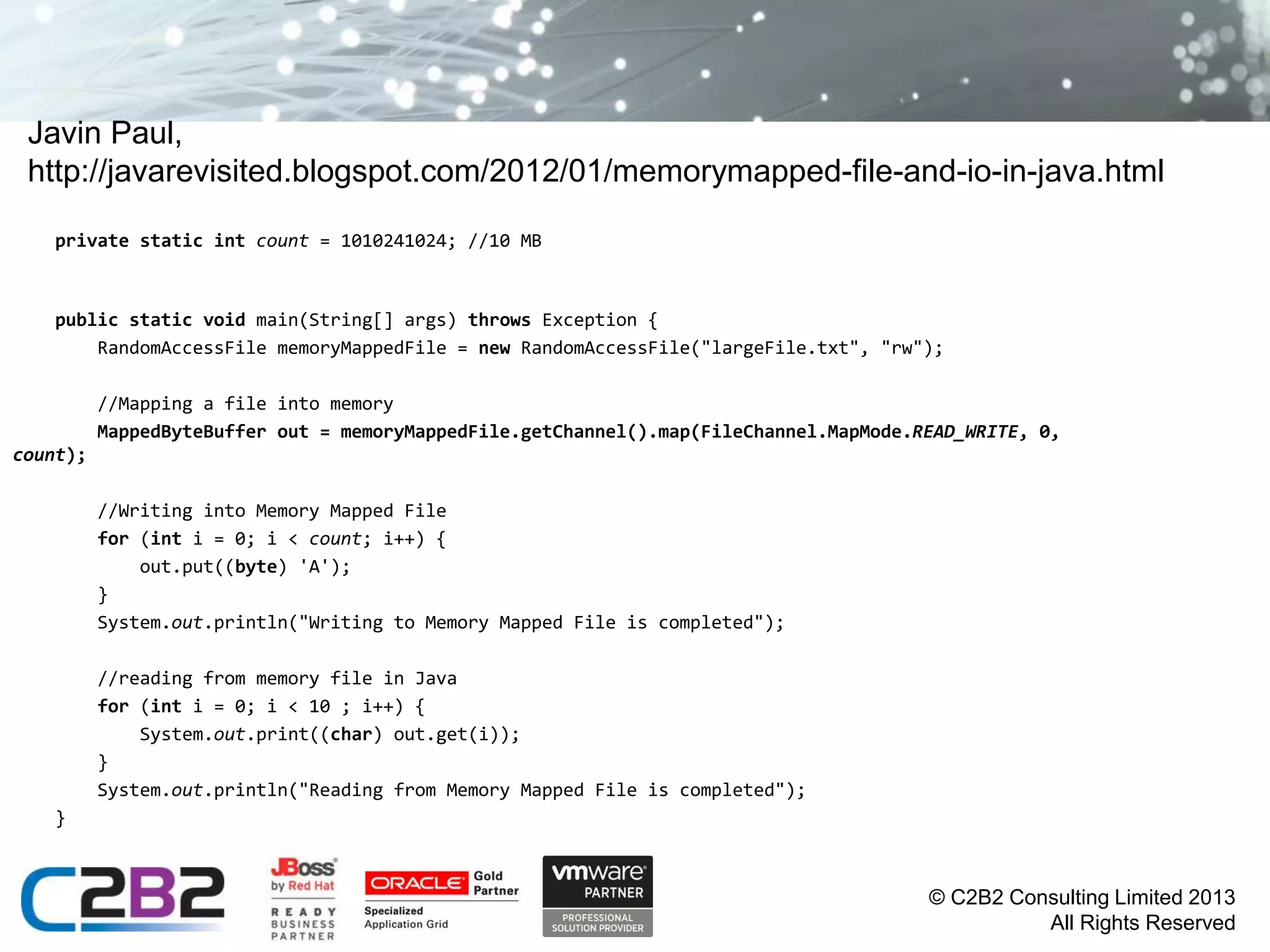 Javin Paul,
http://javarevisited.blogspot.com/2012/01/memorymapped-file-and-io-in-java.html
private static int count = 1010241024; //10 MB

public static void main(String[] args) throws Exception {
RandomAccessFile memoryMappedFile = new RandomAccessFile("largeFile.txt", "rw");
//Mapping a file into memory
MappedByteBuffer out = memoryMappedFile.getChannel().map(FileChannel.MapMode.READ_WRITE, 0,
count);
//Writing into Memory Mapped File
for (int i = 0; i < count; i++) {
out.put((byte) 'A');
}
System.out.println("Writing to Memory Mapped File is completed");

//reading from memory file in Java
for (int i = 0; i < 10 ; i++) {
System.out.print((char) out.get(i));
}
System.out.println("Reading from Memory Mapped File is completed");
}

© C2B2 Consulting Limited 2013
All Rights Reserved

 