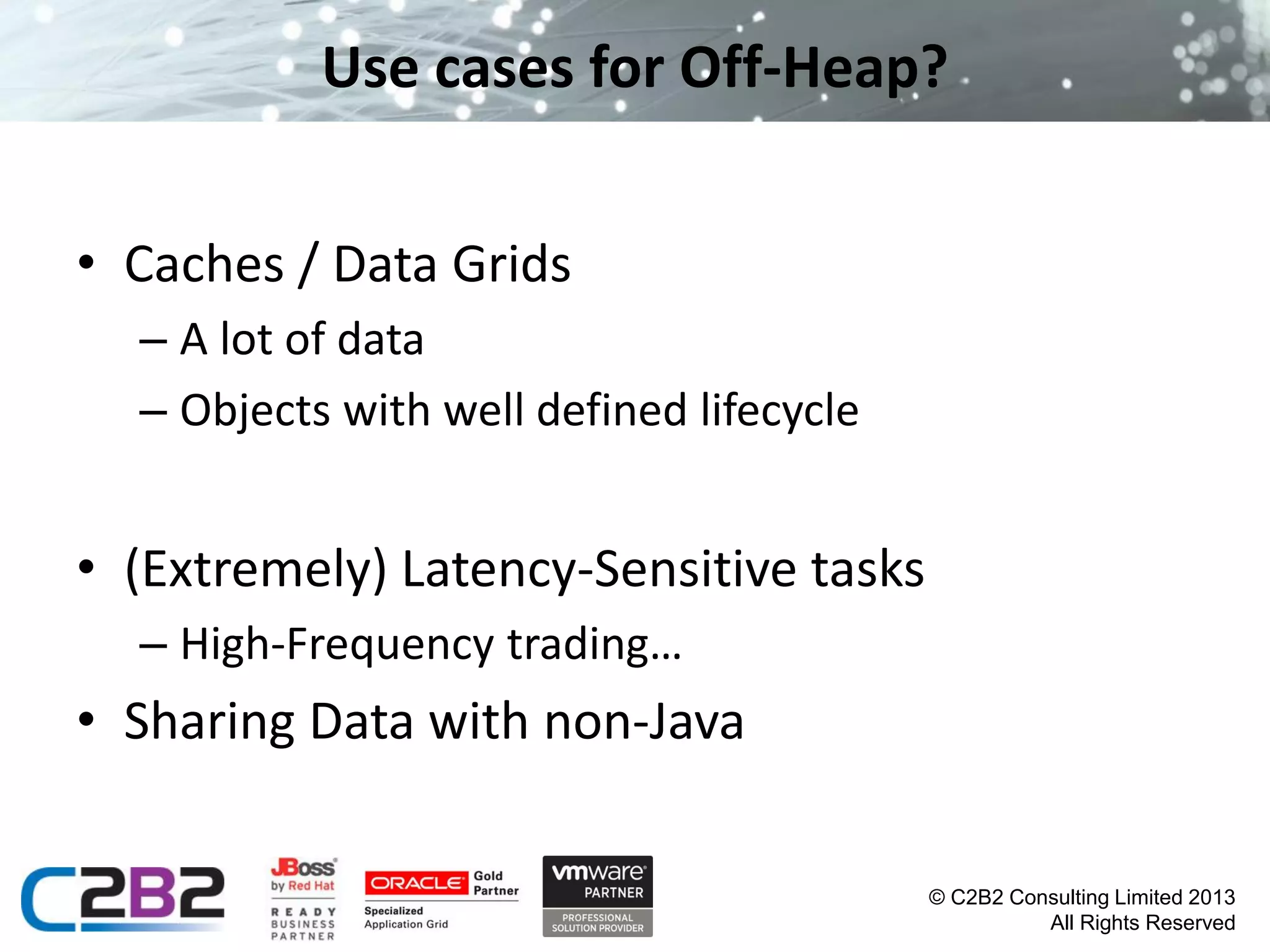 Use cases for Off-Heap?
• Caches / Data Grids
– A lot of data
– Objects with well defined lifecycle

• (Extremely) Latency-Sensitive tasks
– High-Frequency trading…

• Sharing Data with non-Java
© C2B2 Consulting Limited 2013
All Rights Reserved

 