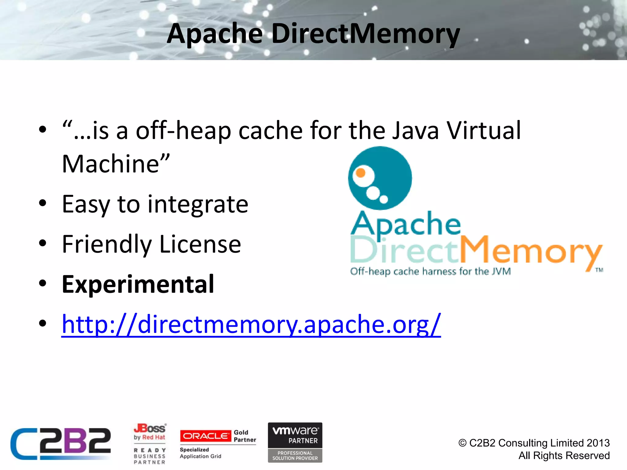 Apache DirectMemory
• “…is a off-heap cache for the Java Virtual
Machine”
• Easy to integrate
• Friendly License
• Experimental
• http://directmemory.apache.org/

© C2B2 Consulting Limited 2013
All Rights Reserved

 