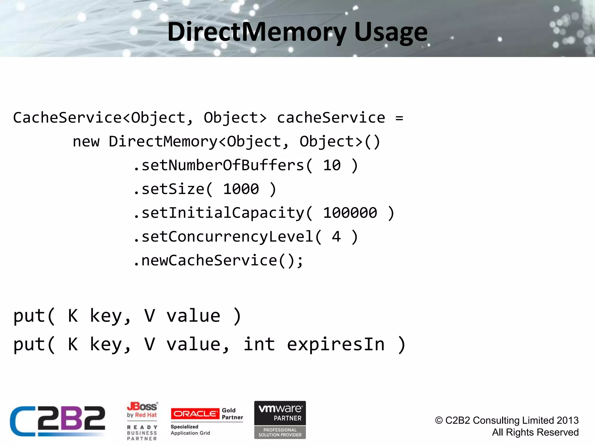 DirectMemory Usage
CacheService<Object, Object> cacheService =
new DirectMemory<Object, Object>()
.setNumberOfBuffers( 10 )
.setSize( 1000 )
.setInitialCapacity( 100000 )
.setConcurrencyLevel( 4 )
.newCacheService();

put( K key, V value )
put( K key, V value, int expiresIn )

© C2B2 Consulting Limited 2013
All Rights Reserved

 