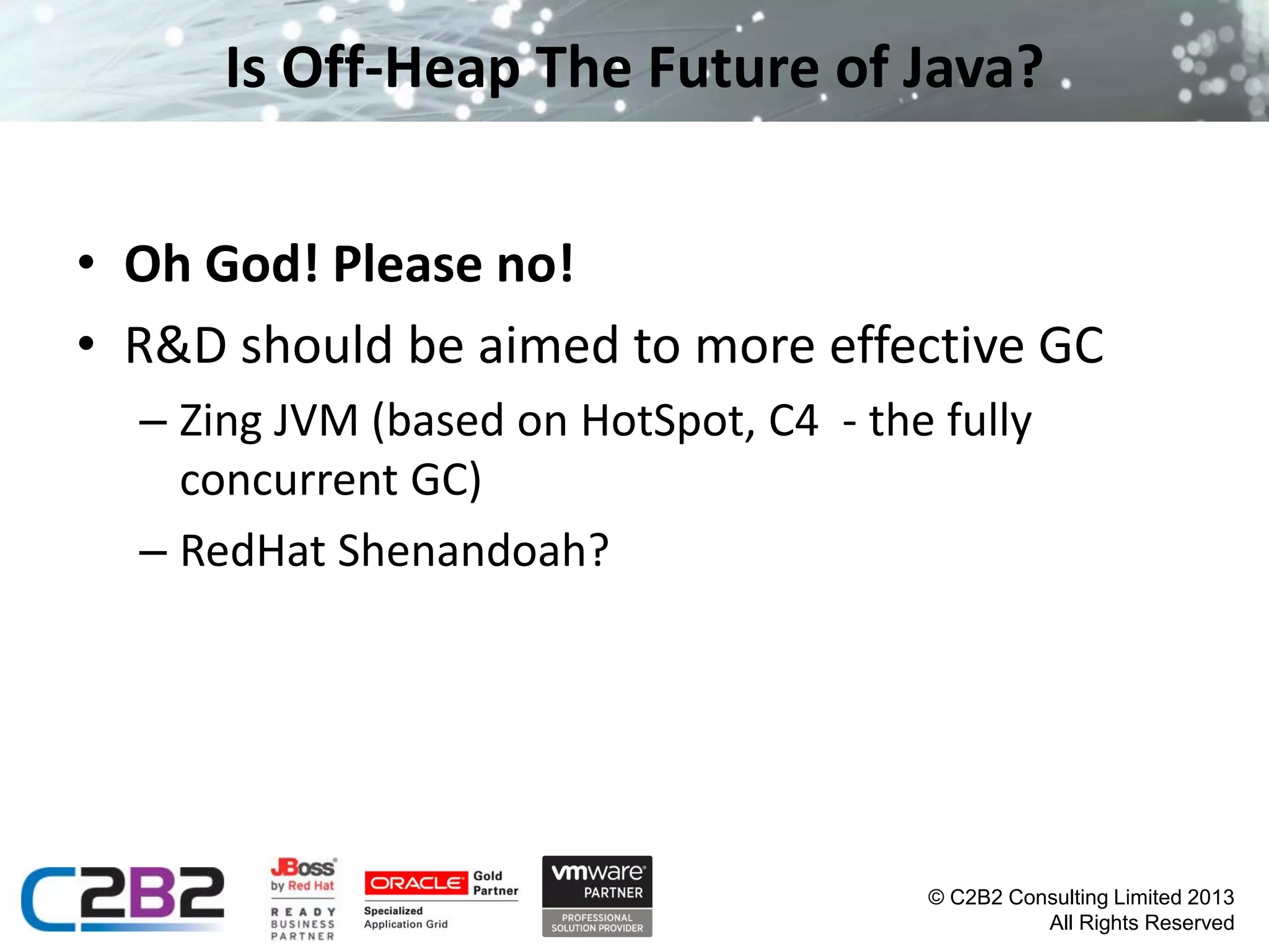 Is Off-Heap The Future of Java?
• Oh God! Please no!
• R&D should be aimed to more effective GC
– Zing JVM (based on HotSpot, C4 - the fully
concurrent GC)
– RedHat Shenandoah?

© C2B2 Consulting Limited 2013
All Rights Reserved

 