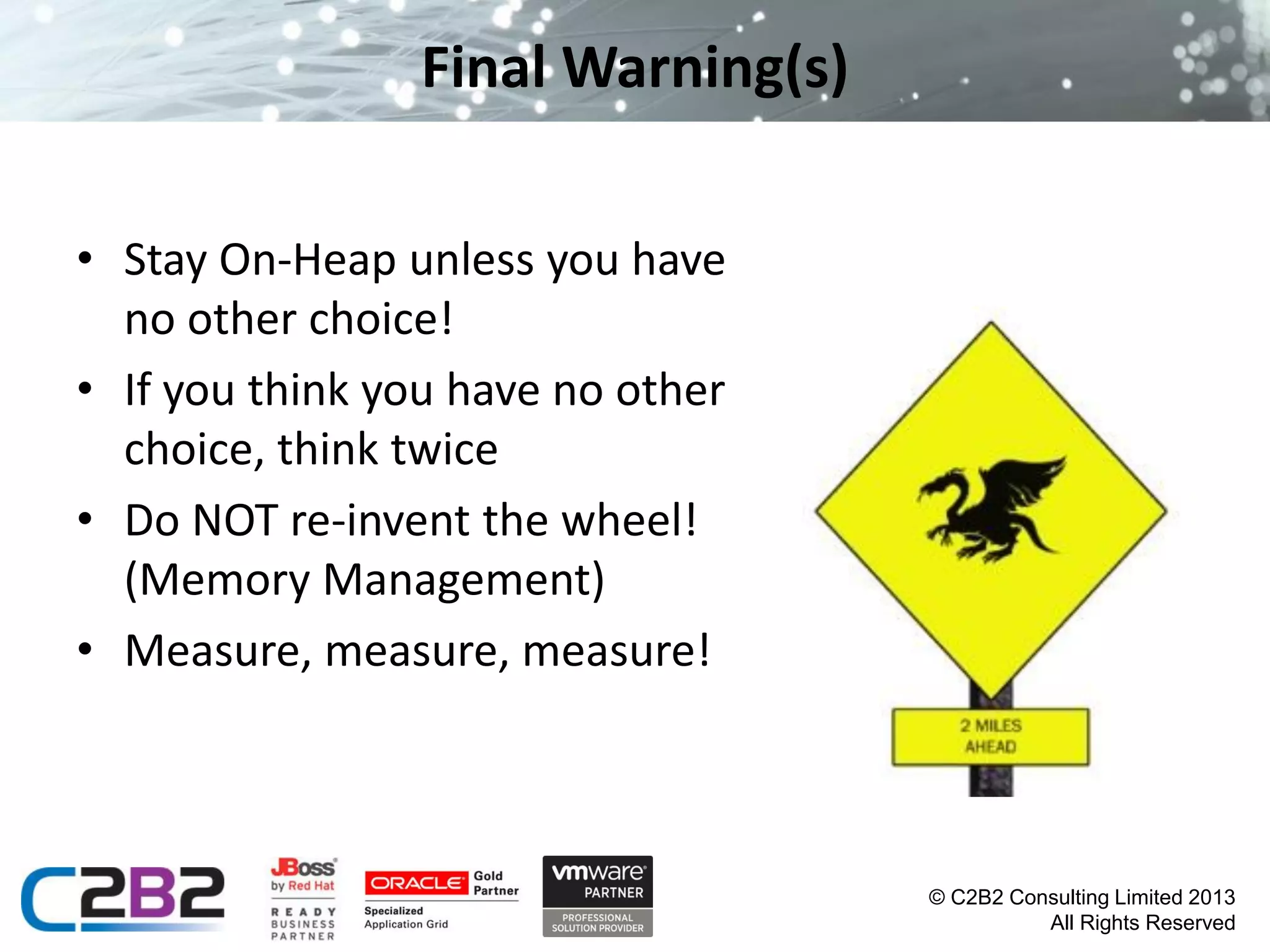 Final Warning(s)
• Stay On-Heap unless you have
no other choice!
• If you think you have no other
choice, think twice
• Do NOT re-invent the wheel!
(Memory Management)
• Measure, measure, measure!

© C2B2 Consulting Limited 2013
All Rights Reserved

 
