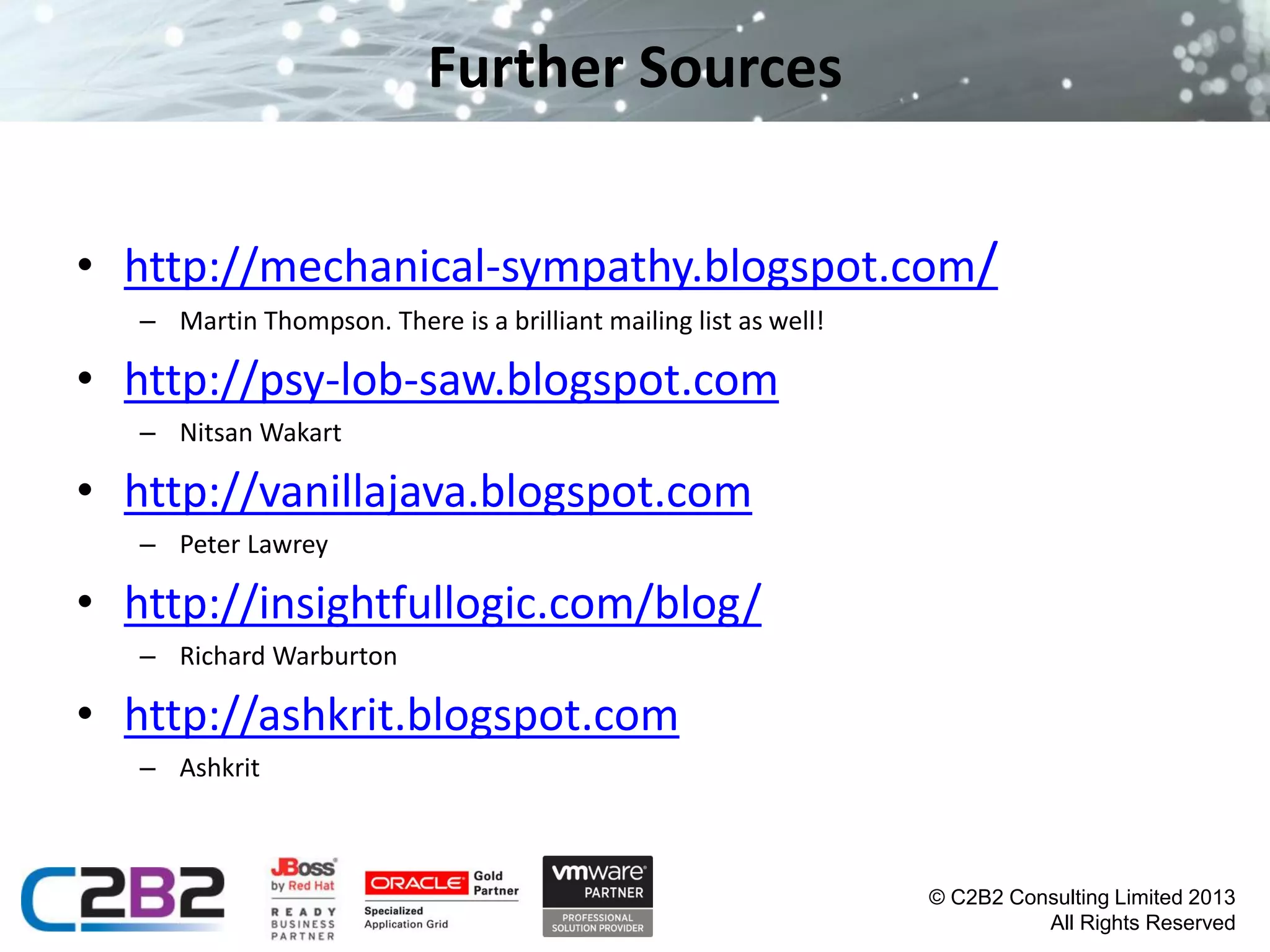 Further Sources
• http://mechanical-sympathy.blogspot.com/
– Martin Thompson. There is a brilliant mailing list as well!

• http://psy-lob-saw.blogspot.com
– Nitsan Wakart

• http://vanillajava.blogspot.com
– Peter Lawrey

• http://insightfullogic.com/blog/
– Richard Warburton

• http://ashkrit.blogspot.com
– Ashkrit

© C2B2 Consulting Limited 2013
All Rights Reserved

 