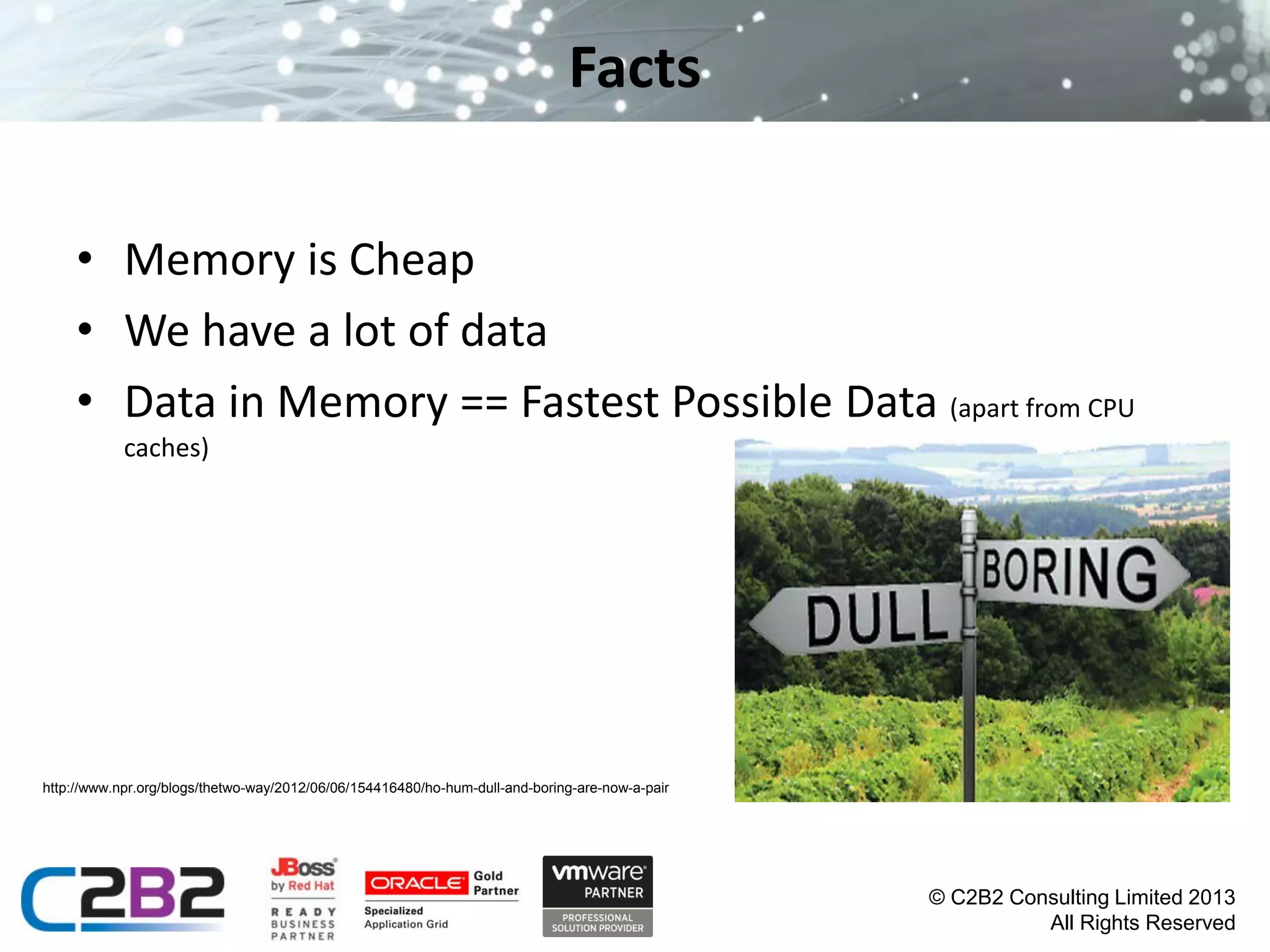 Facts
• Memory is Cheap
• We have a lot of data
• Data in Memory == Fastest Possible Data (apart from CPU
caches)

http://www.npr.org/blogs/thetwo-way/2012/06/06/154416480/ho-hum-dull-and-boring-are-now-a-pair

© C2B2 Consulting Limited 2013
All Rights Reserved

 