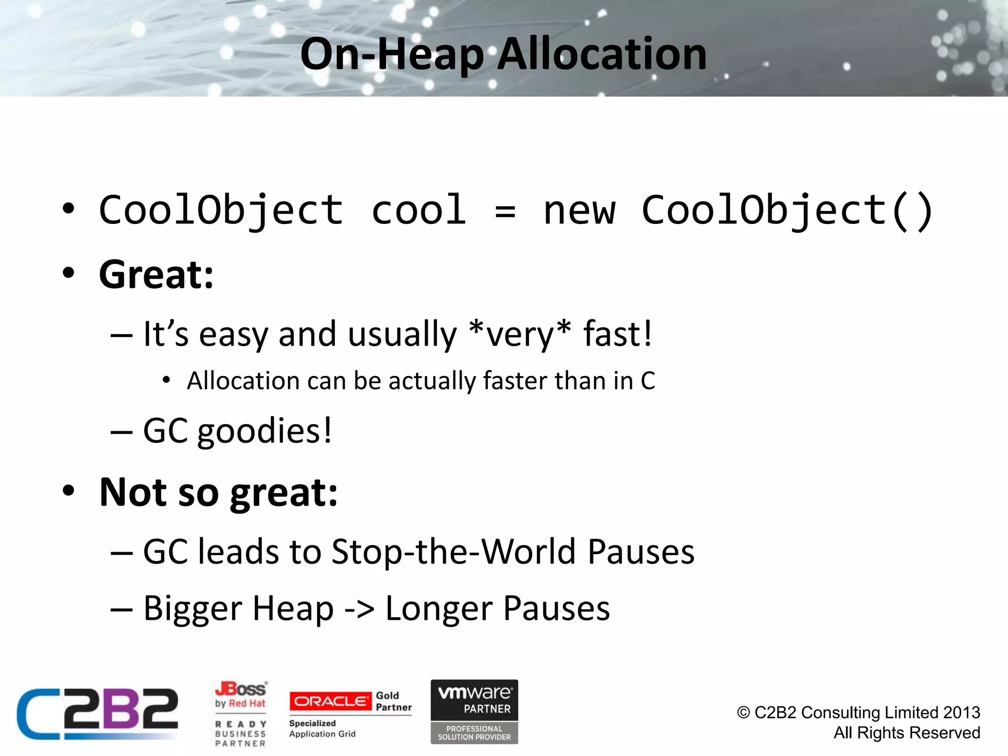 On-Heap Allocation
• CoolObject cool = new CoolObject()
• Great:
– It’s easy and usually *very* fast!
• Allocation can be actually faster than in C

– GC goodies!

• Not so great:
– GC leads to Stop-the-World Pauses
– Bigger Heap -> Longer Pauses
© C2B2 Consulting Limited 2013
All Rights Reserved

 