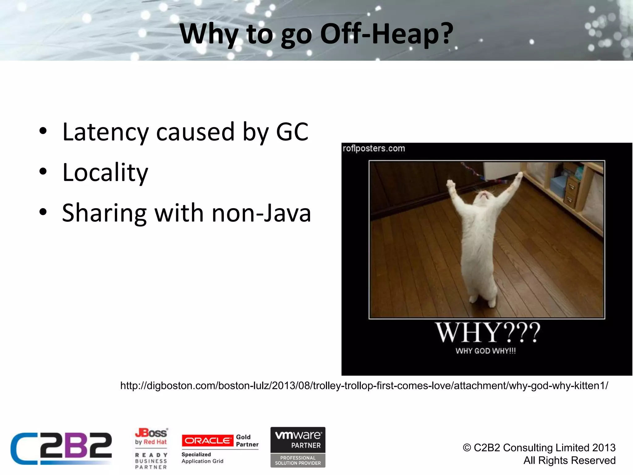 Why to go Off-Heap?
• Latency caused by GC
• Locality
• Sharing with non-Java

http://digboston.com/boston-lulz/2013/08/trolley-trollop-first-comes-love/attachment/why-god-why-kitten1/

© C2B2 Consulting Limited 2013
All Rights Reserved

 