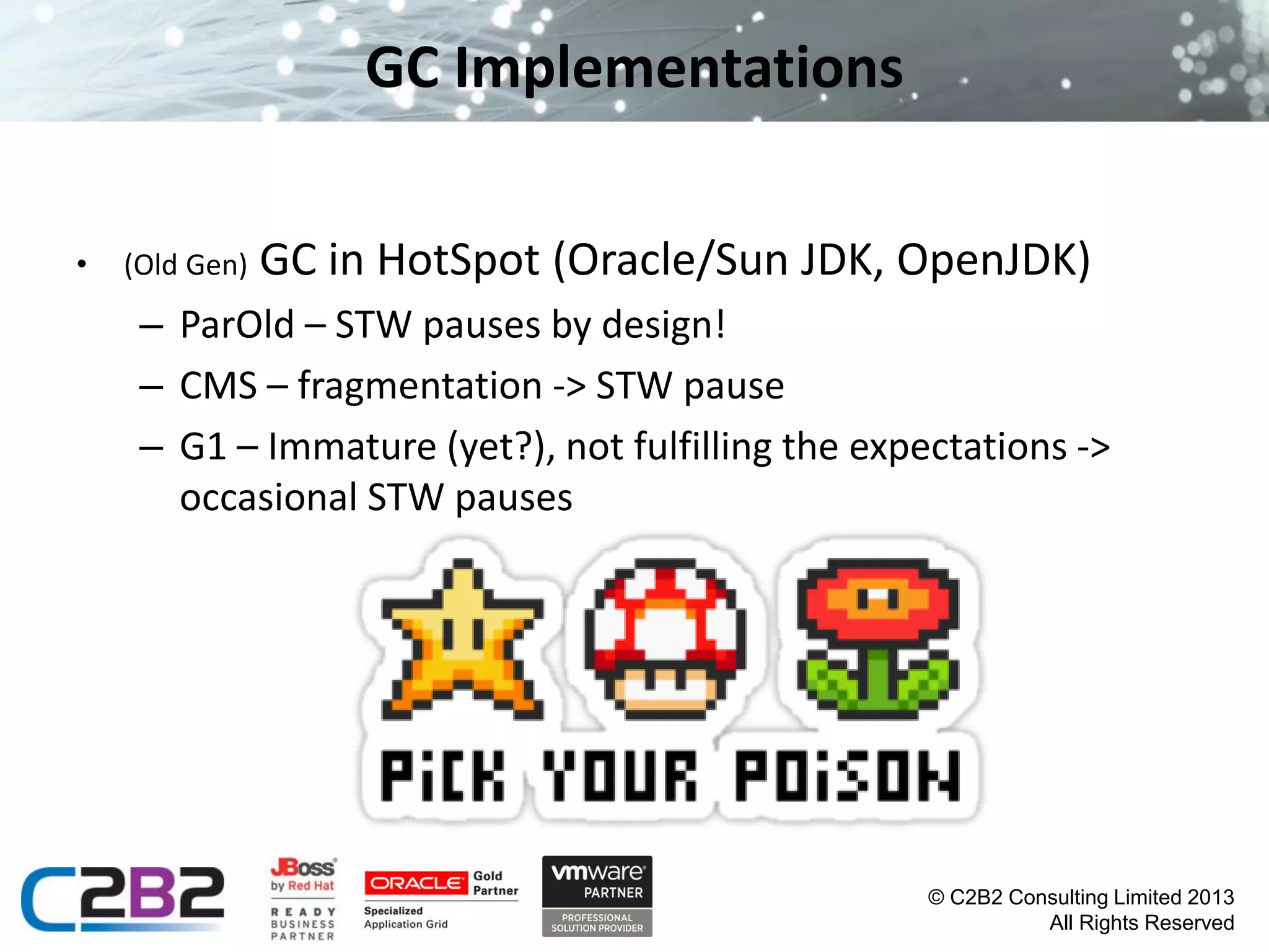GC Implementations
•

(Old Gen)

GC in HotSpot (Oracle/Sun JDK, OpenJDK)

– ParOld – STW pauses by design!
– CMS – fragmentation -> STW pause
– G1 – Immature (yet?), not fulfilling the expectations ->
occasional STW pauses

© C2B2 Consulting Limited 2013
All Rights Reserved

 