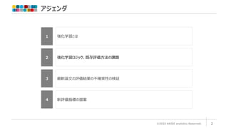アジェンダ
©2022 ARISE analytics Reserved. 2
1 強化学習とは
２ 強化学習ロジック、既存評価方法の課題
4 新評価指標の提案
3 最新論文の評価結果の不確実性の検証
 