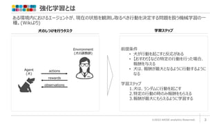 強化学習とは
©2022 ARISE analytics Reserved.
ある環境内におけるエージェントが、現在の状態を観測し取るべき行動を決定する問題を扱う機械学習の一
種。(Wikiより)
3
前提条件
• 犬が行動を起こすと反応がある
• 【おすわり】などの特定の行動を行った場合、
報酬を与える
• 犬は、報酬が最大となるように行動するように
なる
学習ステップ
1.犬は、ランダムに行動を起こす
2.特定の行動の時のみ報酬をもらえる
3.報酬が最大にもらえるように学習する
犬のしつけを行うタスク 学習ステップ
Environment
(犬の調教師)
Agent
(犬)
actions
rewards
observations
 