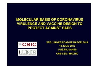 MOLECULAR BASIS OF CORONAVIRUS
VIRULENCE AND VACCINE DESIGN TO
     PROTECT AGAINST SARS



             XRB. UNIVERSIDAD DE BARCELONA
                     13 JULIO 2012
                     LUIS ENJUANES
                   CNB-CSIC. MADRID
 