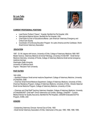 Dr Luis Tello
(Chile/USA)




CURRENT PROFESIONAL POSITIONS

        Lead Doctor Portland “Classic” Hospital, Banfield the Pet Hospital, USA
        International Medical Advisor, Banfield the Pet Hospital, USA
        Chief Editor & Chair of Educational affaires: Latin American Veterinary Emergency and
        Critical Care Society
        Coordinator of Continuing Education Program for Latino America and the Caribbean, World
        Small Animal Veterinary Association

EDUCATION

1987: D.V.M. degree with honors, University of Chile, College of Veterinary Medicine.1995-1997:
Master Science, Veterinary Medicine & Animal Pathology, University of Chile1997: Small Animal
Medicine Internship, University of Florida, College of Veterinary Medicine.Small animal emergency
medicine trainings:
Washington State University
University of California Davis
Virginia – Maryland Tech University

PAST DUTIES:

1991-2006:
.- Assistant Professor Small animal medicine Department. College of Veterinary Medicine, University
of Chile2000- 2006:
.- Chairman Small Animal Medicine Department, College of Veterinary Medicine, University of Chile.-
Chairman Residency Program, College of Veterinary Medicine, University of Chile.- Director Diplomat
Small Animal Medicine Program, College of Veterinary Medicine, University of Chile

.- Chairman and Chief Staff Teaching Veterinary Hospitals, College of Veterinary Medicine, University
of Chile2006/2007: Chief staff Clinica Veterinaria Las Condes, Santiago, Chile2007 – Current:
Medical Advisor for Quality Assurance, Banfield the Pet Hospitals, USA2009 Graduated ECFVG
Program, AVMA, USA

HONORS


- Outstanding Veterinary Clinician: Kennel Club of Chile, 1993
- Small Animal Veterinary Association of Chile, Veterinarian of the year, 1995, 1996, 1998, 1999,
 