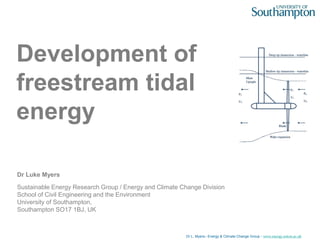 Dr L. Myers– Energy & Climate Change Group - www.energy.soton.ac.uk 
Development of freestream tidal energy 
Dr Luke Myers 
Sustainable Energy Research Group / Energy and Climate Change Division 
School of Civil Engineering and the Environment 
University of Southampton, 
Southampton SO17 1BJ, UK 
 