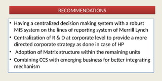 • Having a centralized decision making system with a robust
MIS system on the lines of reporting system of Merrill Lynch
• Centralization of R & D at corporate level to provide a more
directed corporate strategy as done in case of HP
• Adoption of Matrix structure within the remaining units
• Combining CCS with emerging business for better integrating
mechanism
RECOMMENDATIONS
 