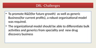 • To promote R&D(for future growth) as well as generic
Business(for current profits), a robust organisational model
was required.
• The organizational model should be able to differentiate bulk
activities and generics from speciality and new drug
discovery business
DRL -Challenges
 