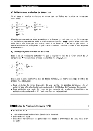 Manual de Estadística Pag. 51
a) Deflacción por un Indice de Laspeyres
Si el valor a precios corrientes se divide por un índice de precios de Laspeyres
tendremos:
V
P
p q
p q
p q
p q
p q
p q
V Qt
L
it it
i 1
it i0
i 1
i0 i0
i 1
it i0
i 1
it it
i 1
it i0
i 1
0 P= = ==
=
=
=
=
=
∑
∑
∑
∑
∑
∑
Ν
Ν
Ν
Ν
Ν
Ν
Al deflactar una serie de valor a precios corrientes por un índice de precios de Laspeyres
no se obtiene una serie de valor a precios constantes sino V0 Qp que es el producto del
valor en el año base por un índice cuántico de Paasche. El PL no es por tanto un
verdadero deflactor, aunque en la práctica se considera como tal por ser el índice que se
suele elaborar.
b) Deflacción por un Indice de Paasche
Este si es un verdadero deflactor ya que la expresión nos da el valor actual de un
conjunto de N mercancías a precios constantes del año pi0 base:
V
P
p q
p q
p q
p qt
P
it it
i 1
it it
i 1
i0 it
i 1
i0 it
i 1
= ==
=
=
=
∑
∑
∑
∑
Ν
Ν
Ν
Ν
Según sea la serie económica que se desea deflactar, así habrá que elegir el índice de
precios más adecuado:
• Para deflactar la renta disponible de una familia en pesetas constantes de un
determinado año, el deflactor adecuado será el IPC (Indice de Precios de Consumo)
• Para deflactar una serie del valor de un conjunto de productos industriales, su
deflactor adecuado será el IPI (Indice de Precios Industriales)
7. Indice de Precios de Consumo (IPC)
• FICHA TÉCNICA
• Tipo de encuesta: continua de periodicidad mensual
• Período base: 2001
• Periodo de referencia de las ponderaciones: desde el 2º trimestre de 1999 hasta el 1º
de 2001
 