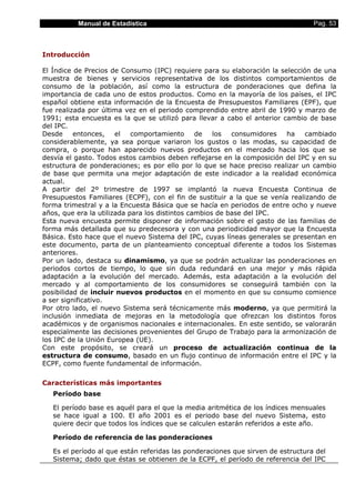 Manual de Estadística Pag. 53
Introducción
El Índice de Precios de Consumo (IPC) requiere para su elaboración la selección de una
muestra de bienes y servicios representativa de los distintos comportamientos de
consumo de la población, así como la estructura de ponderaciones que defina la
importancia de cada uno de estos productos. Como en la mayoría de los países, el IPC
español obtiene esta información de la Encuesta de Presupuestos Familiares (EPF), que
fue realizada por última vez en el periodo comprendido entre abril de 1990 y marzo de
1991; esta encuesta es la que se utilizó para llevar a cabo el anterior cambio de base
del IPC.
Desde entonces, el comportamiento de los consumidores ha cambiado
considerablemente, ya sea porque variaron los gustos o las modas, su capacidad de
compra, o porque han aparecido nuevos productos en el mercado hacia los que se
desvía el gasto. Todos estos cambios deben reflejarse en la composición del IPC y en su
estructura de ponderaciones; es por ello por lo que se hace preciso realizar un cambio
de base que permita una mejor adaptación de este indicador a la realidad económica
actual.
A partir del 2º trimestre de 1997 se implantó la nueva Encuesta Continua de
Presupuestos Familiares (ECPF), con el fin de sustituir a la que se venía realizando de
forma trimestral y a la Encuesta Básica que se hacía en periodos de entre ocho y nueve
años, que era la utilizada para los distintos cambios de base del IPC.
Esta nueva encuesta permite disponer de información sobre el gasto de las familias de
forma más detallada que su predecesora y con una periodicidad mayor que la Encuesta
Básica. Esto hace que el nuevo Sistema del IPC, cuyas líneas generales se presentan en
este documento, parta de un planteamiento conceptual diferente a todos los Sistemas
anteriores.
Por un lado, destaca su dinamismo, ya que se podrán actualizar las ponderaciones en
periodos cortos de tiempo, lo que sin duda redundará en una mejor y más rápida
adaptación a la evolución del mercado. Además, esta adaptación a la evolución del
mercado y al comportamiento de los consumidores se conseguirá también con la
posibilidad de incluir nuevos productos en el momento en que su consumo comience
a ser significativo.
Por otro lado, el nuevo Sistema será técnicamente más moderno, ya que permitirá la
inclusión inmediata de mejoras en la metodología que ofrezcan los distintos foros
académicos y de organismos nacionales e internacionales. En este sentido, se valorarán
especialmente las decisiones provenientes del Grupo de Trabajo para la armonización de
los IPC de la Unión Europea (UE).
Con este propósito, se creará un proceso de actualización continua de la
estructura de consumo, basado en un flujo continuo de información entre el IPC y la
ECPF, como fuente fundamental de información.
Características más importantes
Período base
El período base es aquél para el que la media aritmética de los índices mensuales
se hace igual a 100. El año 2001 es el periodo base del nuevo Sistema, esto
quiere decir que todos los índices que se calculen estarán referidos a este año.
Período de referencia de las ponderaciones
Es el período al que están referidas las ponderaciones que sirven de estructura del
Sistema; dado que éstas se obtienen de la ECPF, el período de referencia del IPC
 