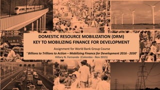 DOMESTIC RESOURCE MOBILIZATION (DRM)
KEY TO MOBILIZING FINANCE FOR DEVELOPMENT
Assignment for World Bank Group Course
‘ Billions to Trillions to Action – Mobilizing Finance for Development 2016 - 2030’
Hillary N. Fernando (Colombo - Nov 2015)
 