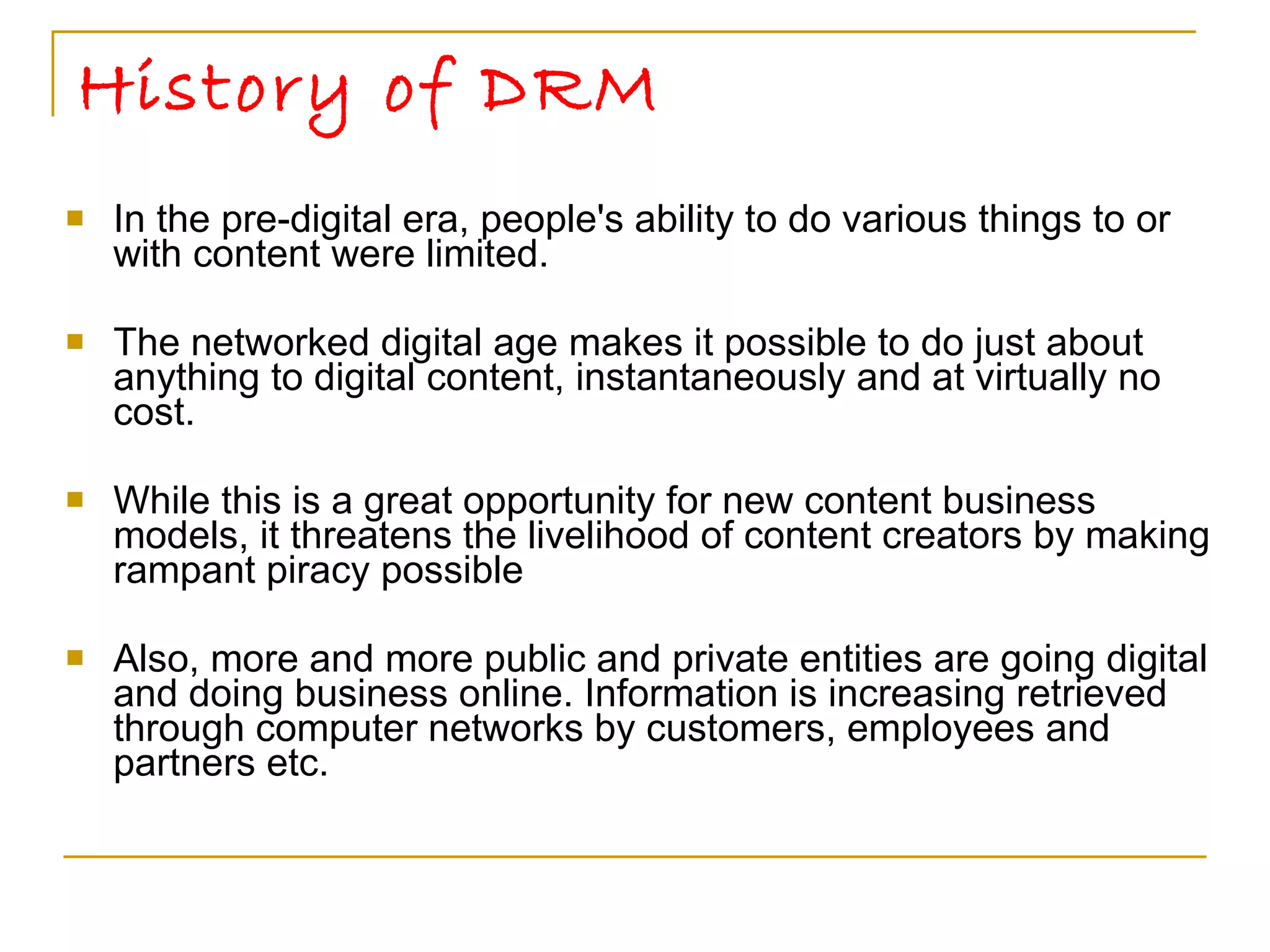 History of DRM In the pre-digital era, people's ability to do various things to or with content were limited. The networked digital age makes it possible to do just about anything to digital content, instantaneously and at virtually no cost. While this is a great opportunity for new content business models, it threatens the livelihood of content creators by making rampant piracy possible  Also, more and more public and private entities are going digital and doing business online. Information is increasing retrieved through computer networks by customers, employees and partners etc. 