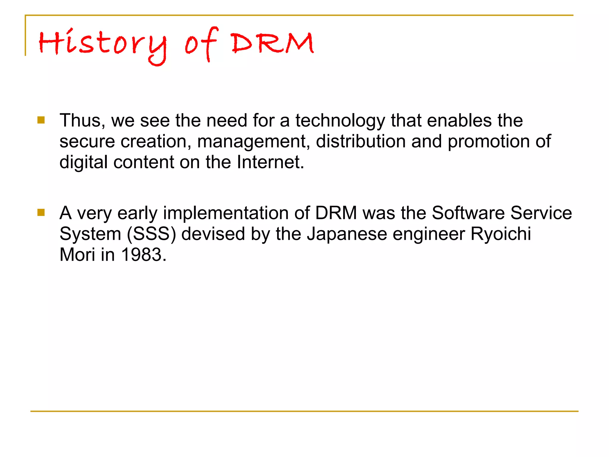 History of DRM Thus, we see the need for a technology that enables the secure creation, management, distribution and promotion of digital content on the Internet. A very early implementation of DRM was the Software Service System (SSS) devised by the Japanese engineer Ryoichi Mori in 1983. 
