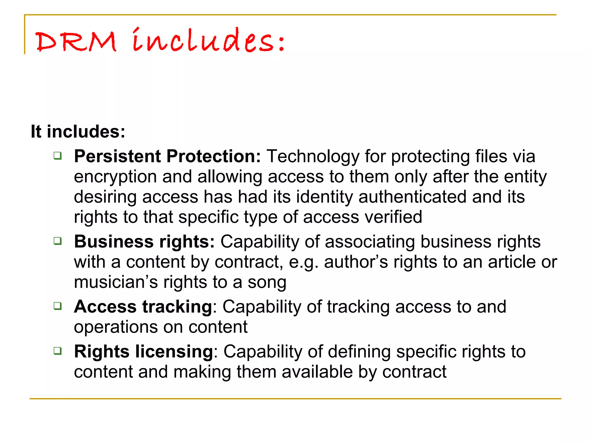 DRM includes: It includes: Persistent Protection:  Technology for protecting files via encryption and allowing access to them only after the entity desiring access has had its identity authenticated and its rights to that specific type of access verified Business rights:  Capability of associating business rights with a content by contract, e.g. author’s rights to an article or musician’s rights to a song Access tracking : Capability of tracking access to and operations on content  Rights licensing : Capability of defining specific rights to content and making them available by contract 