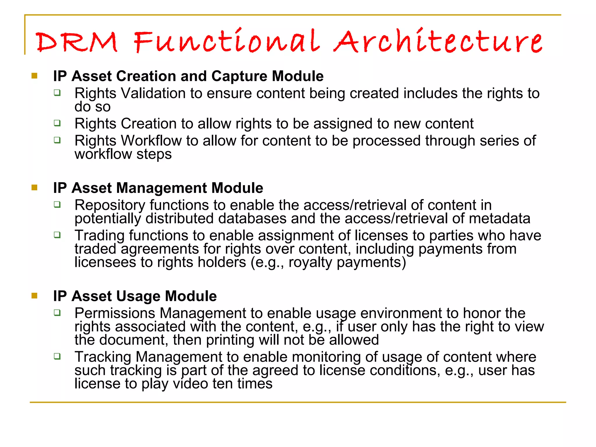 DRM Functional Architecture IP Asset Creation and Capture Module Rights Validation to ensure content being created includes the rights to do so Rights Creation to allow rights to be assigned to new content Rights Workflow to allow for content to be processed through series of workflow steps IP Asset Management Module Repository functions to enable the access/retrieval of content in potentially distributed databases and the access/retrieval of metadata Trading functions to enable assignment of licenses to parties who have traded agreements for rights over content, including payments from licensees to rights holders (e.g., royalty payments) IP Asset Usage Module Permissions Management to enable usage environment to honor the rights associated with the content, e.g., if user only has the right to view the document, then printing will not be allowed Tracking Management to enable monitoring of usage of content where such tracking is part of the agreed to license conditions, e.g., user has license to play video ten times  
