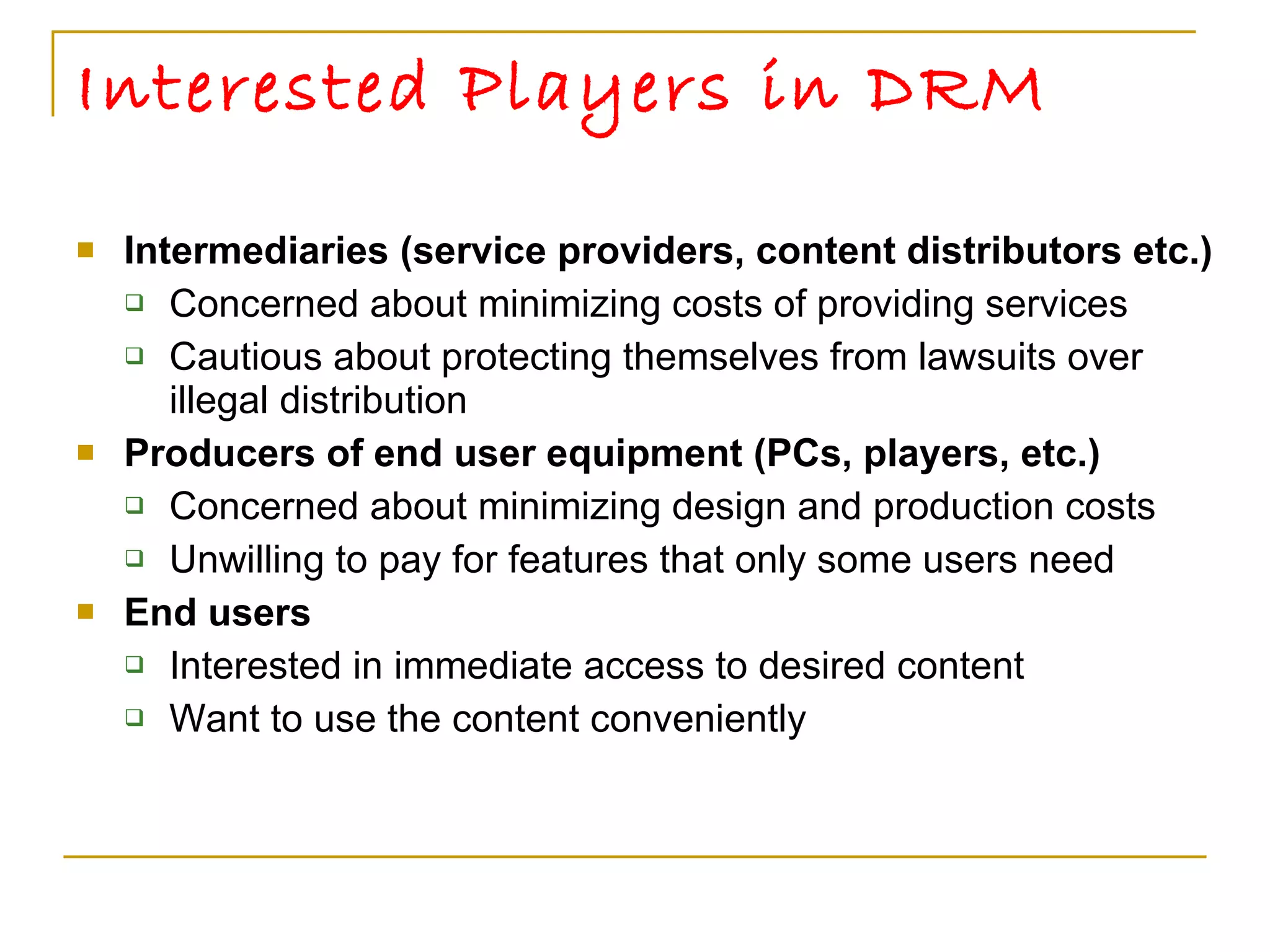 Interested Players in DRM  Intermediaries (service providers, content distributors etc.) Concerned about minimizing costs of providing services Cautious about protecting themselves from lawsuits over illegal distribution  Producers of end user equipment (PCs, players, etc.)  Concerned about minimizing design and production costs Unwilling to pay for features that only some users need End users Interested in immediate access to desired content Want to use the content conveniently  