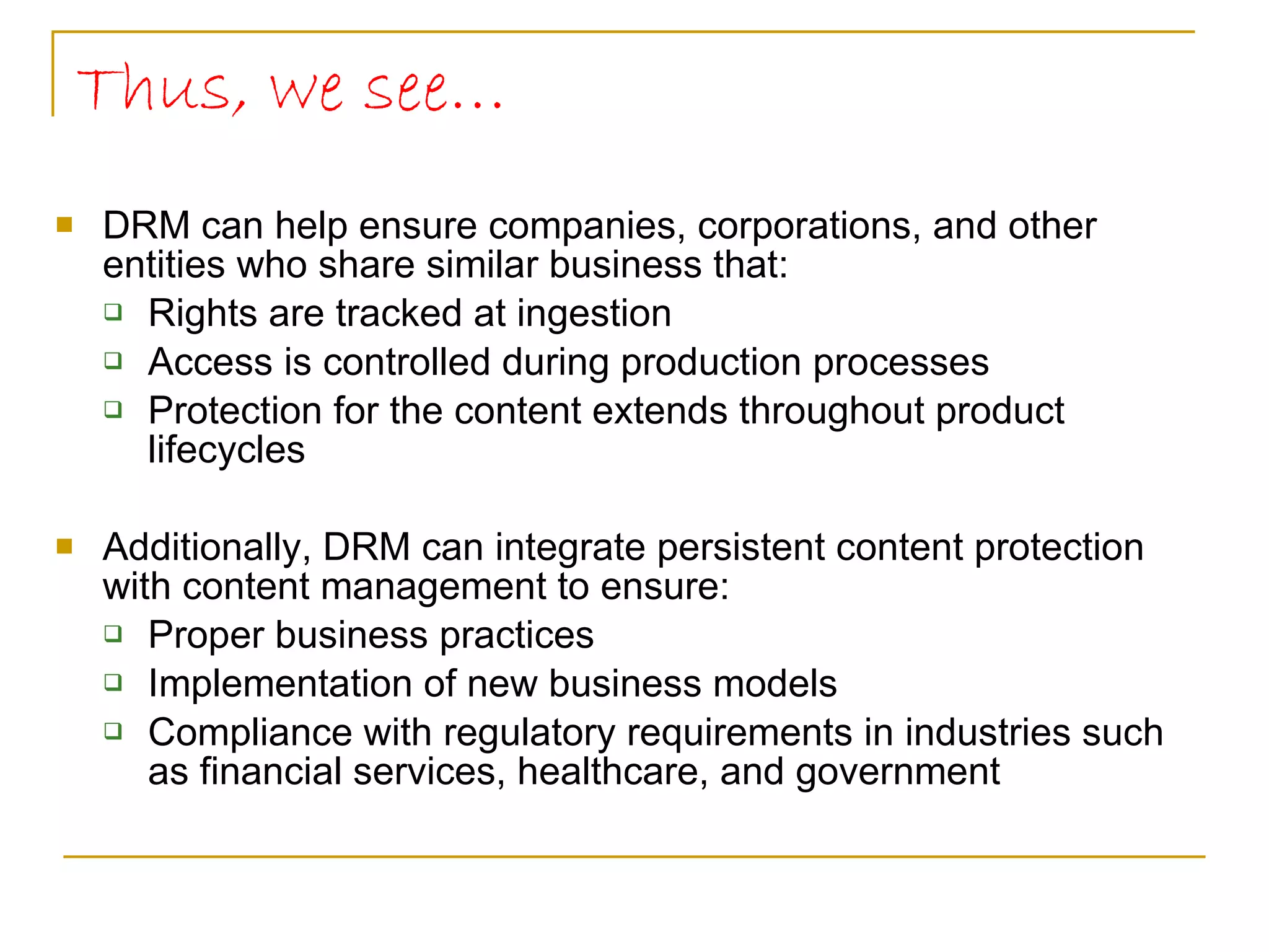 Thus, we see… DRM can help ensure companies, corporations, and other entities who share similar business that: Rights are tracked at ingestion Access is controlled during production processes Protection for the content extends throughout product lifecycles Additionally, DRM can integrate persistent content protection with content management to ensure: Proper business practices  Implementation of new business models Compliance with regulatory requirements in industries such as financial services, healthcare, and government 