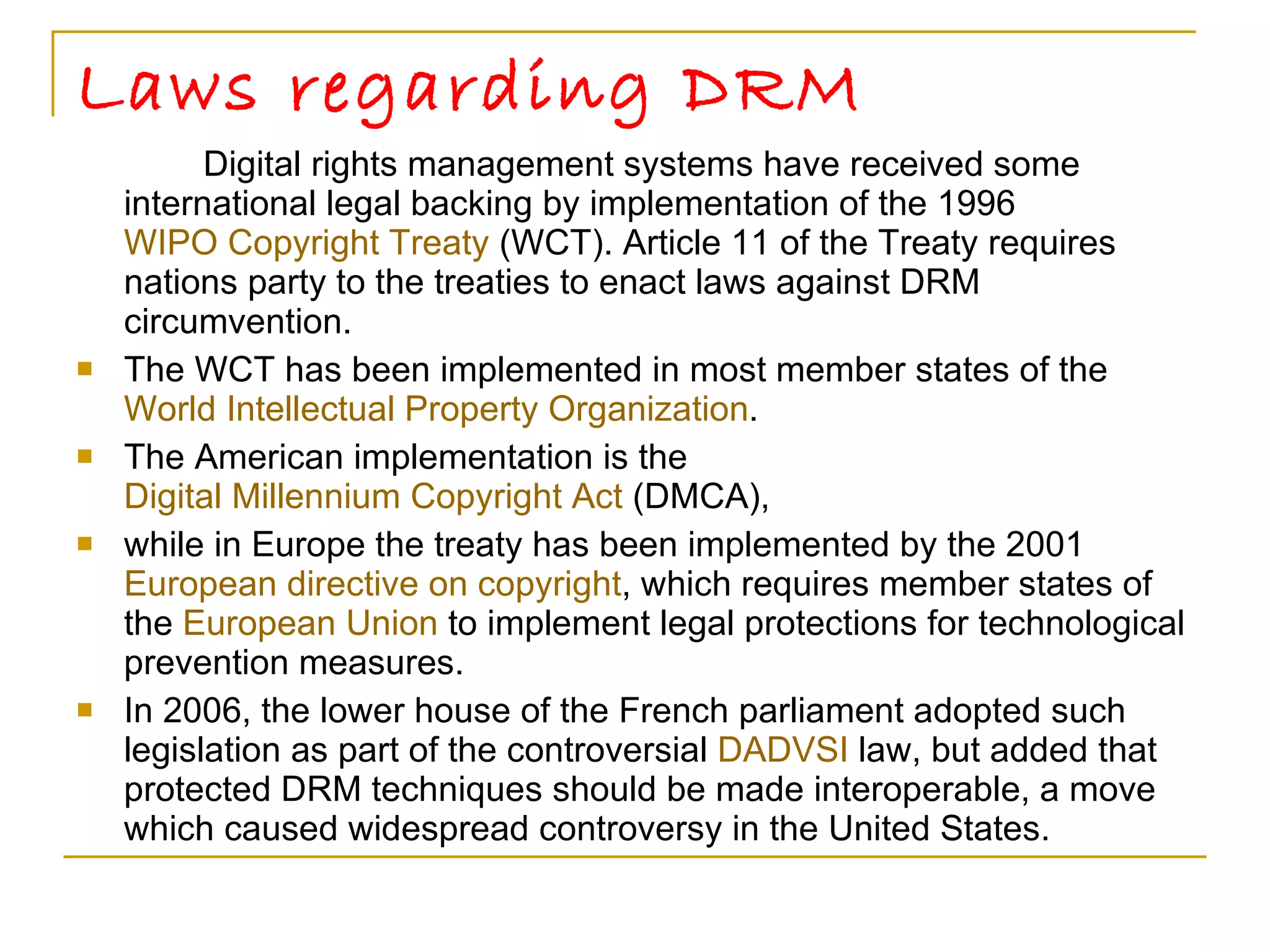 Laws regarding DRM Digital rights management systems have received some international legal backing by implementation of the 1996  WIPO Copyright Treaty  (WCT). Article 11 of the Treaty requires nations party to the treaties to enact laws against DRM circumvention. The WCT has been implemented in most member states of the  World Intellectual Property Organization .  The American implementation is the  Digital Millennium Copyright Act  (DMCA),  while in Europe the treaty has been implemented by the 2001  European directive on copyright , which requires member states of the  European Union  to implement legal protections for technological prevention measures.  In 2006, the lower house of the French parliament adopted such legislation as part of the controversial  DADVSI  law, but added that protected DRM techniques should be made interoperable, a move which caused widespread controversy in the United States. 