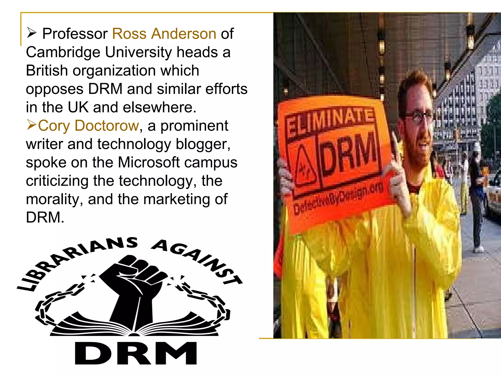 Professor  Ross Anderson  of Cambridge University heads a British organization which opposes DRM and similar efforts in the UK and elsewhere.  Cory Doctorow , a prominent writer and technology blogger, spoke on the Microsoft campus criticizing the technology, the morality, and the marketing of DRM. 