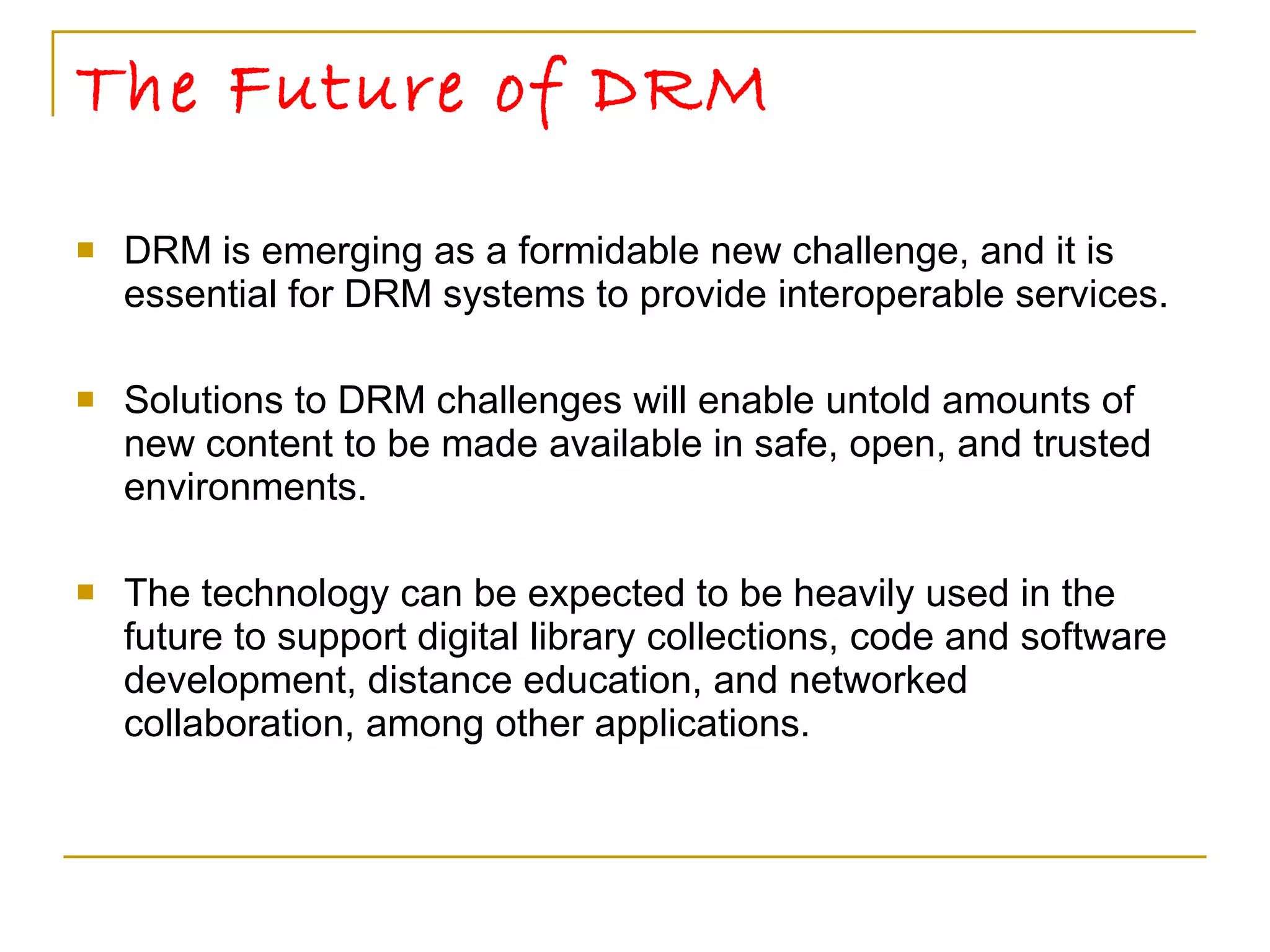 The Future of DRM DRM is emerging as a formidable new challenge, and it is essential for DRM systems to provide interoperable services. Solutions to DRM challenges will enable untold amounts of new content to be made available in safe, open, and trusted environments.  The technology can be expected to be heavily used in the future to support digital library collections, code and software development, distance education, and networked collaboration, among other applications. 