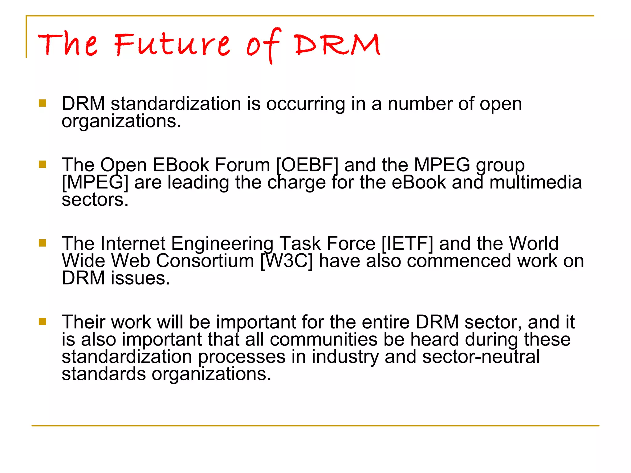 The Future of DRM DRM standardization is occurring in a number of open organizations.  The Open EBook Forum [OEBF] and the MPEG group [MPEG] are leading the charge for the eBook and multimedia sectors.  The Internet Engineering Task Force [IETF] and the World Wide Web Consortium [W3C] have also commenced work on DRM issues. Their work will be important for the entire DRM sector, and it is also important that all communities be heard during these standardization processes in industry and sector-neutral standards organizations.  